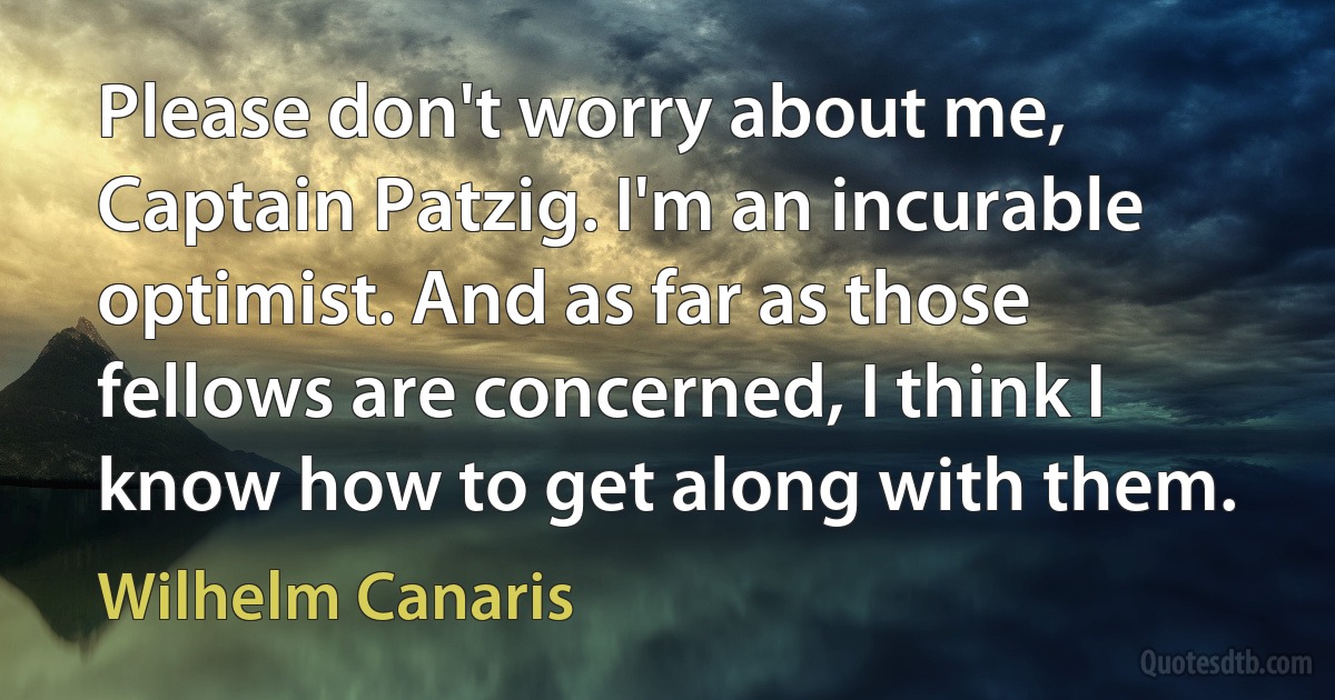 Please don't worry about me, Captain Patzig. I'm an incurable optimist. And as far as those fellows are concerned, I think I know how to get along with them. (Wilhelm Canaris)