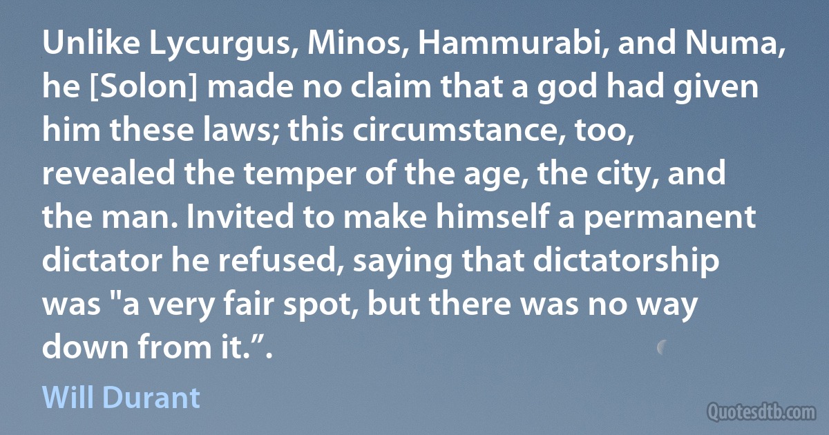 Unlike Lycurgus, Minos, Hammurabi, and Numa, he [Solon] made no claim that a god had given him these laws; this circumstance, too, revealed the temper of the age, the city, and the man. Invited to make himself a permanent dictator he refused, saying that dictatorship was "a very fair spot, but there was no way down from it.”. (Will Durant)