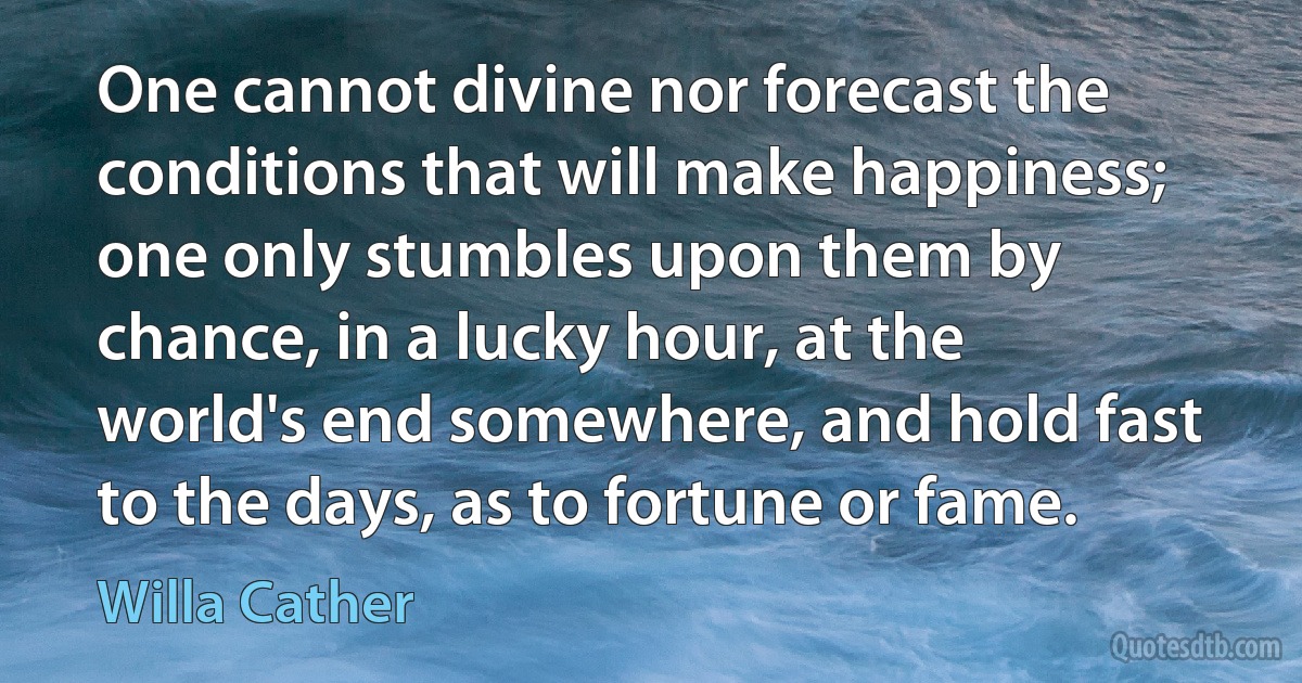 One cannot divine nor forecast the conditions that will make happiness; one only stumbles upon them by chance, in a lucky hour, at the world's end somewhere, and hold fast to the days, as to fortune or fame. (Willa Cather)