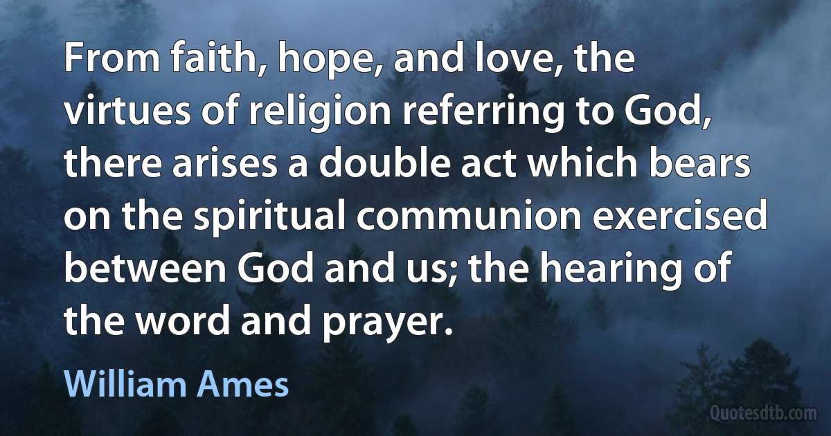 From faith, hope, and love, the virtues of religion referring to God, there arises a double act which bears on the spiritual communion exercised between God and us; the hearing of the word and prayer. (William Ames)