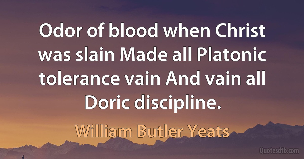 Odor of blood when Christ was slain Made all Platonic tolerance vain And vain all Doric discipline. (William Butler Yeats)