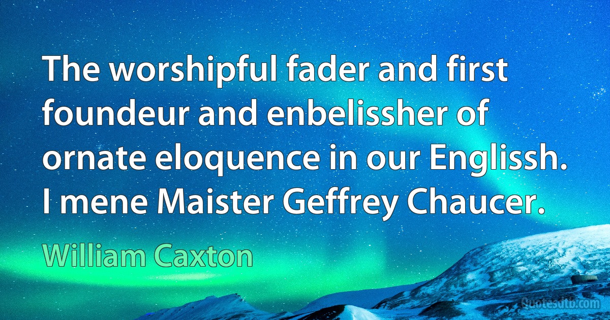 The worshipful fader and first foundeur and enbelissher of ornate eloquence in our Englissh. I mene Maister Geffrey Chaucer. (William Caxton)