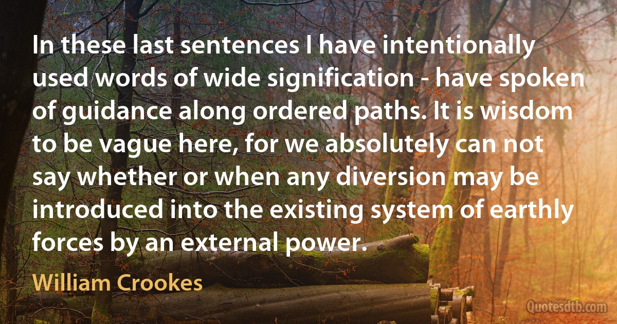 In these last sentences I have intentionally used words of wide signification - have spoken of guidance along ordered paths. It is wisdom to be vague here, for we absolutely can not say whether or when any diversion may be introduced into the existing system of earthly forces by an external power. (William Crookes)