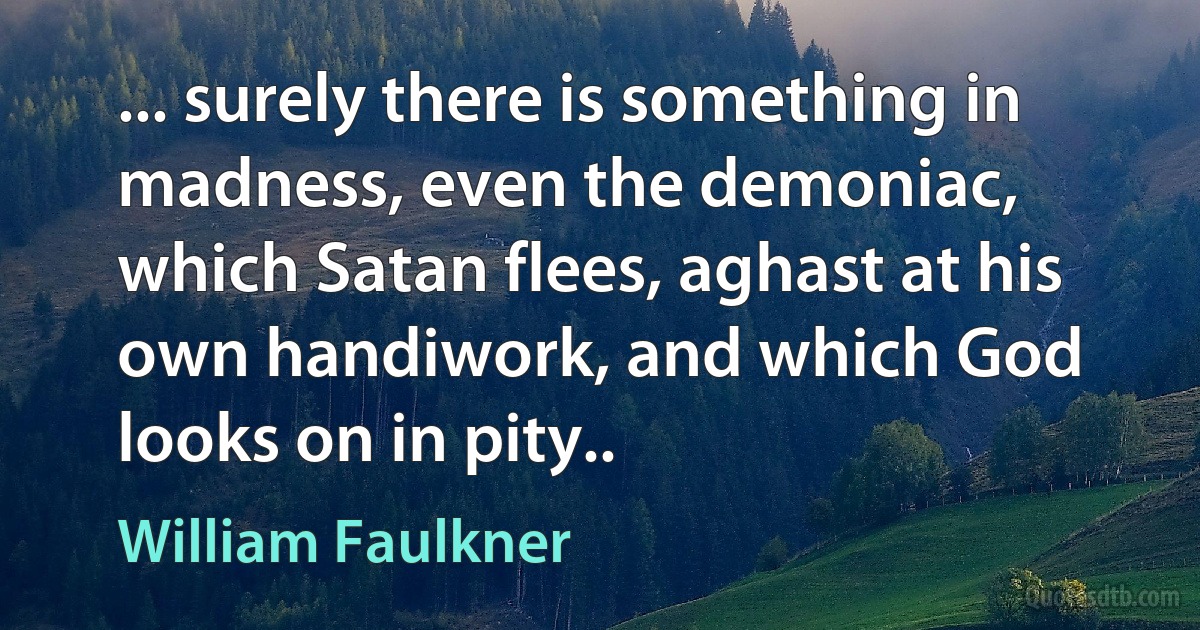 ... surely there is something in madness, even the demoniac, which Satan flees, aghast at his own handiwork, and which God looks on in pity.. (William Faulkner)