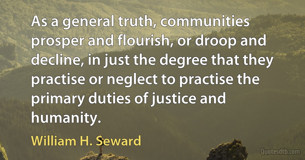 As a general truth, communities prosper and flourish, or droop and decline, in just the degree that they practise or neglect to practise the primary duties of justice and humanity. (William H. Seward)