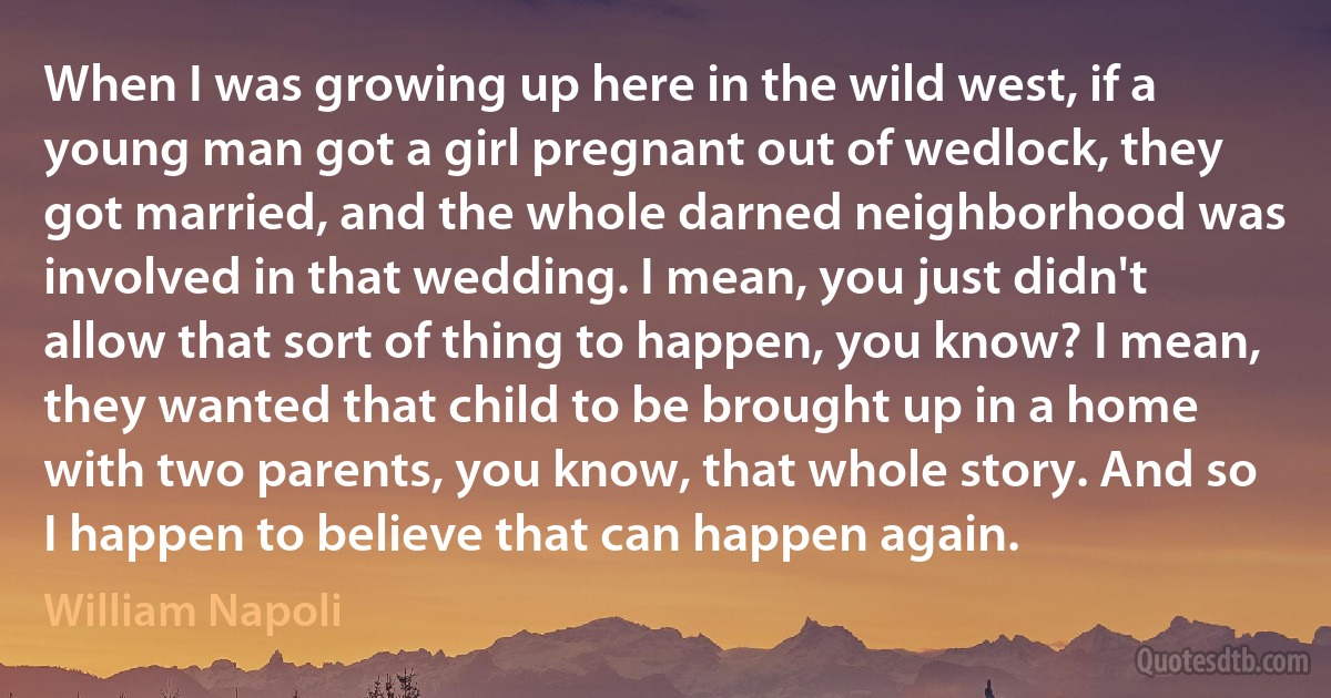 When I was growing up here in the wild west, if a young man got a girl pregnant out of wedlock, they got married, and the whole darned neighborhood was involved in that wedding. I mean, you just didn't allow that sort of thing to happen, you know? I mean, they wanted that child to be brought up in a home with two parents, you know, that whole story. And so I happen to believe that can happen again. (William Napoli)