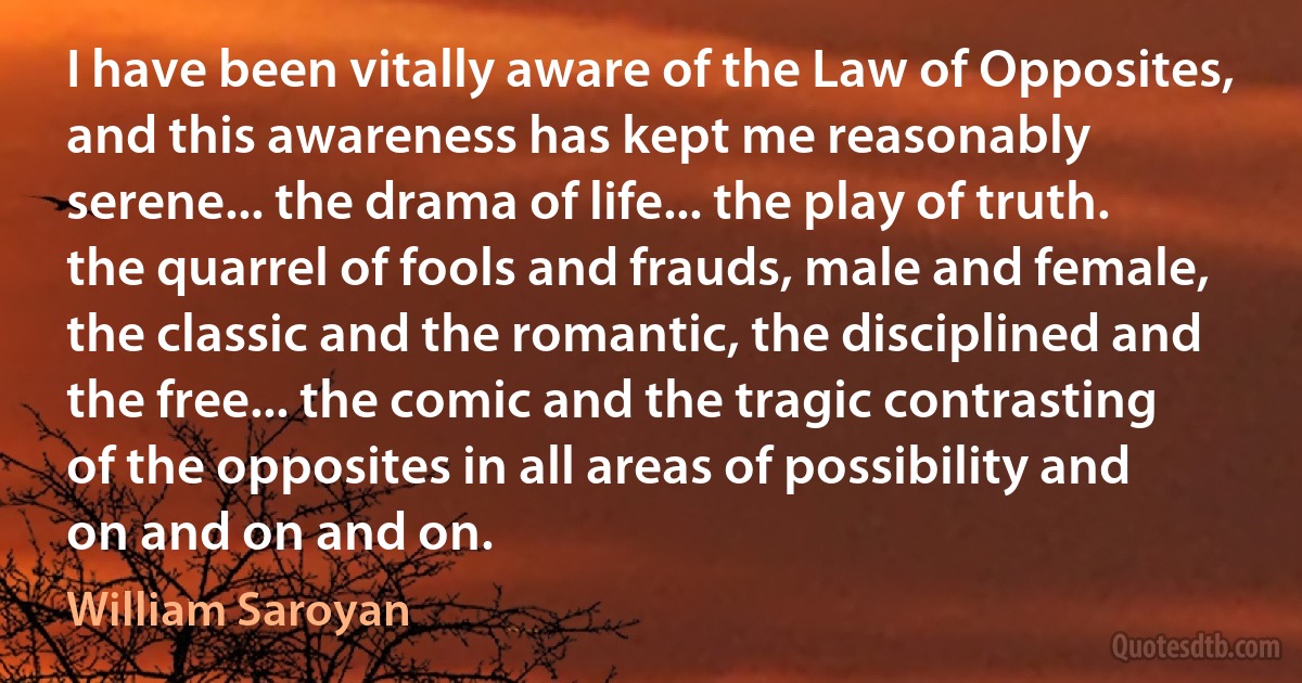 I have been vitally aware of the Law of Opposites, and this awareness has kept me reasonably serene... the drama of life... the play of truth. the quarrel of fools and frauds, male and female, the classic and the romantic, the disciplined and the free... the comic and the tragic contrasting of the opposites in all areas of possibility and on and on and on. (William Saroyan)