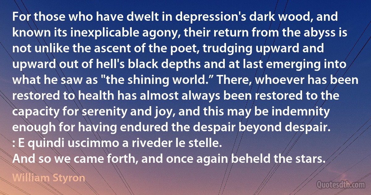 For those who have dwelt in depression's dark wood, and known its inexplicable agony, their return from the abyss is not unlike the ascent of the poet, trudging upward and upward out of hell's black depths and at last emerging into what he saw as "the shining world.” There, whoever has been restored to health has almost always been restored to the capacity for serenity and joy, and this may be indemnity enough for having endured the despair beyond despair.
: E quindi uscimmo a riveder le stelle.
And so we came forth, and once again beheld the stars. (William Styron)