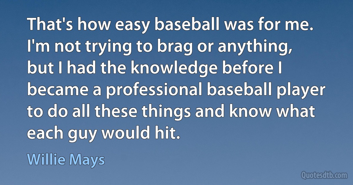 That's how easy baseball was for me. I'm not trying to brag or anything, but I had the knowledge before I became a professional baseball player to do all these things and know what each guy would hit. (Willie Mays)