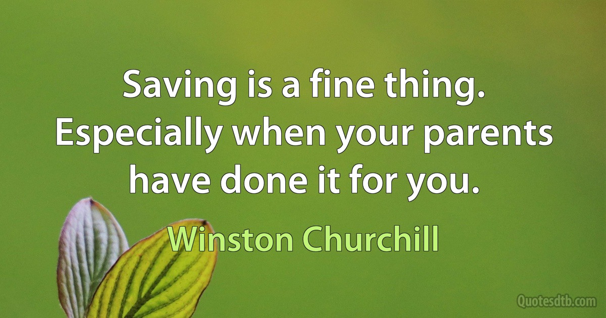 Saving is a fine thing. Especially when your parents have done it for you. (Winston Churchill)