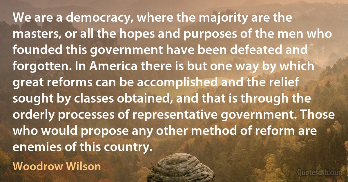 We are a democracy, where the majority are the masters, or all the hopes and purposes of the men who founded this government have been defeated and forgotten. In America there is but one way by which great reforms can be accomplished and the relief sought by classes obtained, and that is through the orderly processes of representative government. Those who would propose any other method of reform are enemies of this country. (Woodrow Wilson)