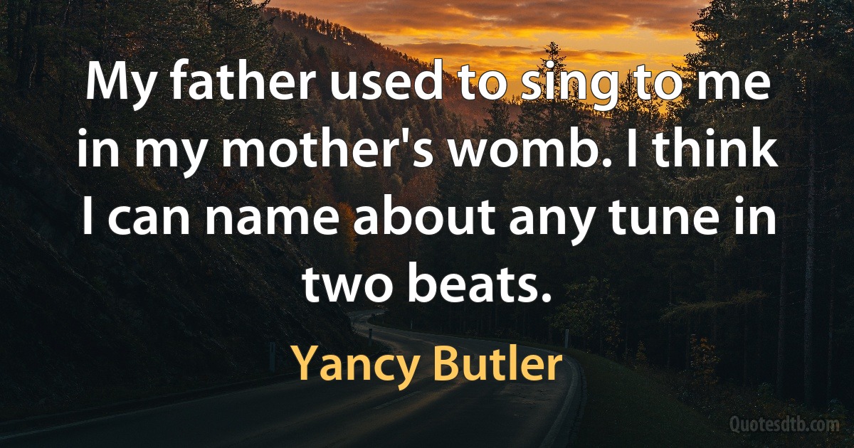 My father used to sing to me in my mother's womb. I think I can name about any tune in two beats. (Yancy Butler)