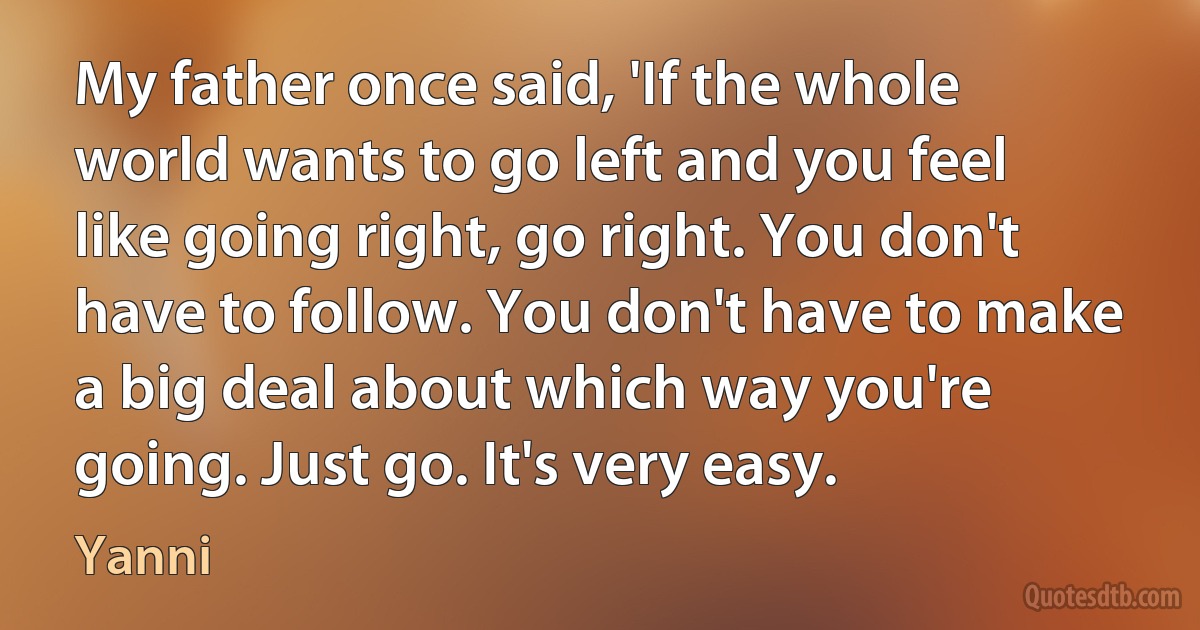 My father once said, 'If the whole world wants to go left and you feel like going right, go right. You don't have to follow. You don't have to make a big deal about which way you're going. Just go. It's very easy. (Yanni)