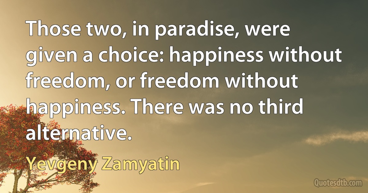 Those two, in paradise, were given a choice: happiness without freedom, or freedom without happiness. There was no third alternative. (Yevgeny Zamyatin)