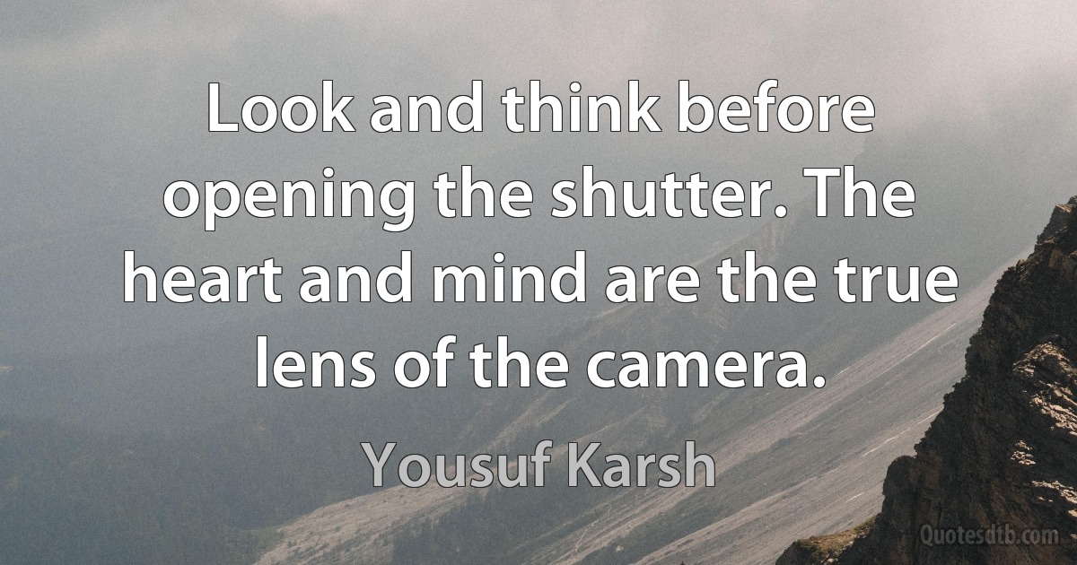 Look and think before opening the shutter. The heart and mind are the true lens of the camera. (Yousuf Karsh)