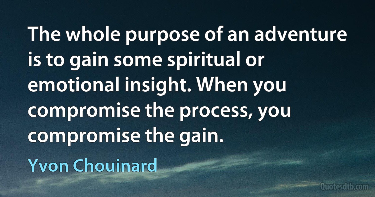 The whole purpose of an adventure is to gain some spiritual or emotional insight. When you compromise the process, you compromise the gain. (Yvon Chouinard)