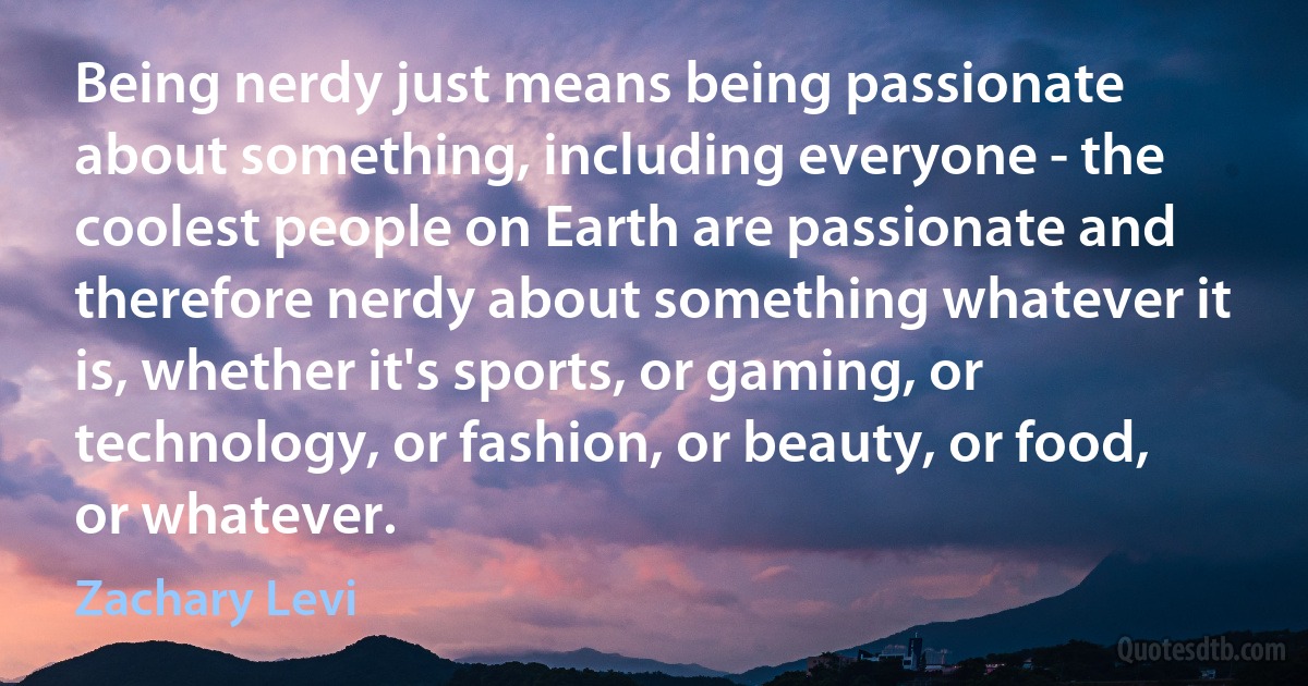 Being nerdy just means being passionate about something, including everyone - the coolest people on Earth are passionate and therefore nerdy about something whatever it is, whether it's sports, or gaming, or technology, or fashion, or beauty, or food, or whatever. (Zachary Levi)