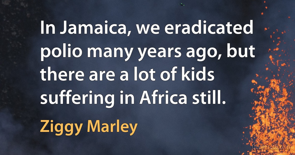 In Jamaica, we eradicated polio many years ago, but there are a lot of kids suffering in Africa still. (Ziggy Marley)