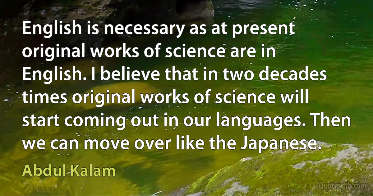 English is necessary as at present original works of science are in English. I believe that in two decades times original works of science will start coming out in our languages. Then we can move over like the Japanese. (Abdul Kalam)