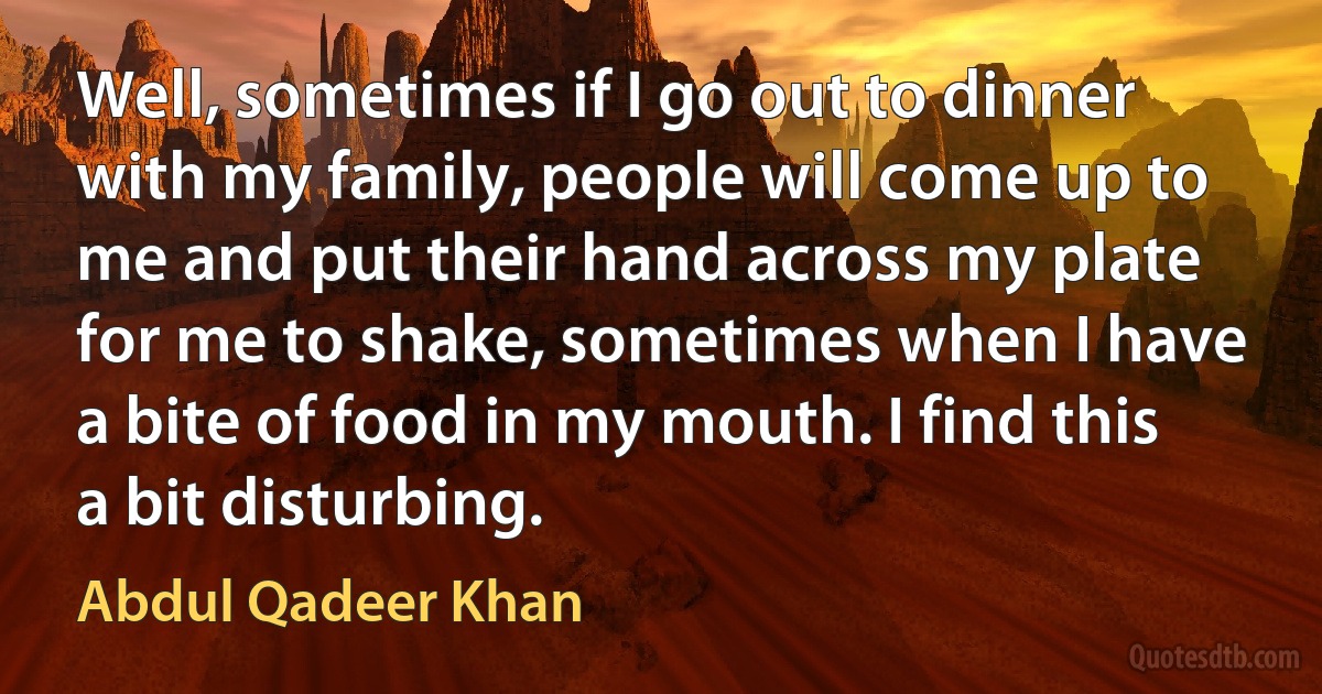 Well, sometimes if I go out to dinner with my family, people will come up to me and put their hand across my plate for me to shake, sometimes when I have a bite of food in my mouth. I find this a bit disturbing. (Abdul Qadeer Khan)