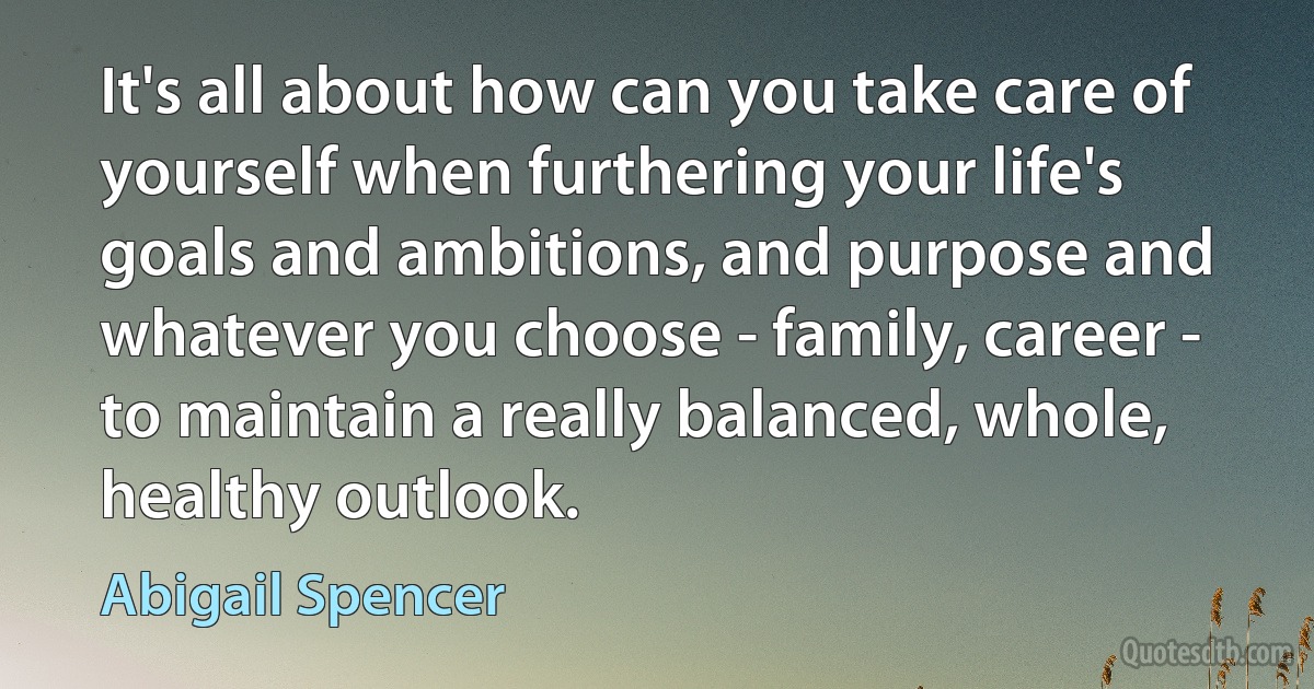 It's all about how can you take care of yourself when furthering your life's goals and ambitions, and purpose and whatever you choose - family, career - to maintain a really balanced, whole, healthy outlook. (Abigail Spencer)