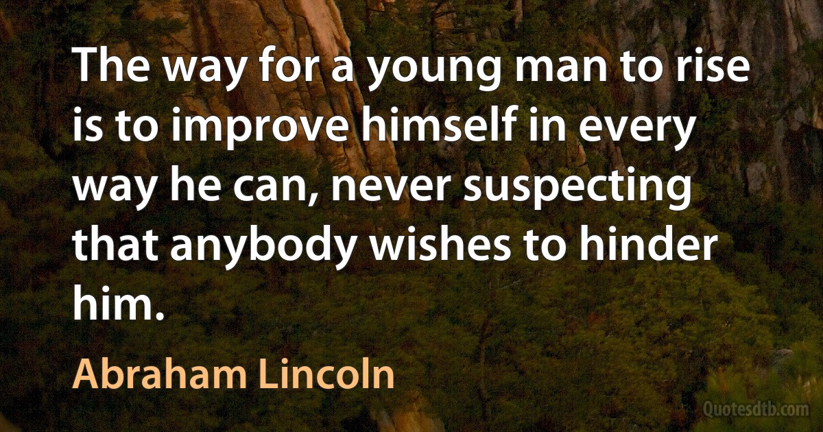 The way for a young man to rise is to improve himself in every way he can, never suspecting that anybody wishes to hinder him. (Abraham Lincoln)