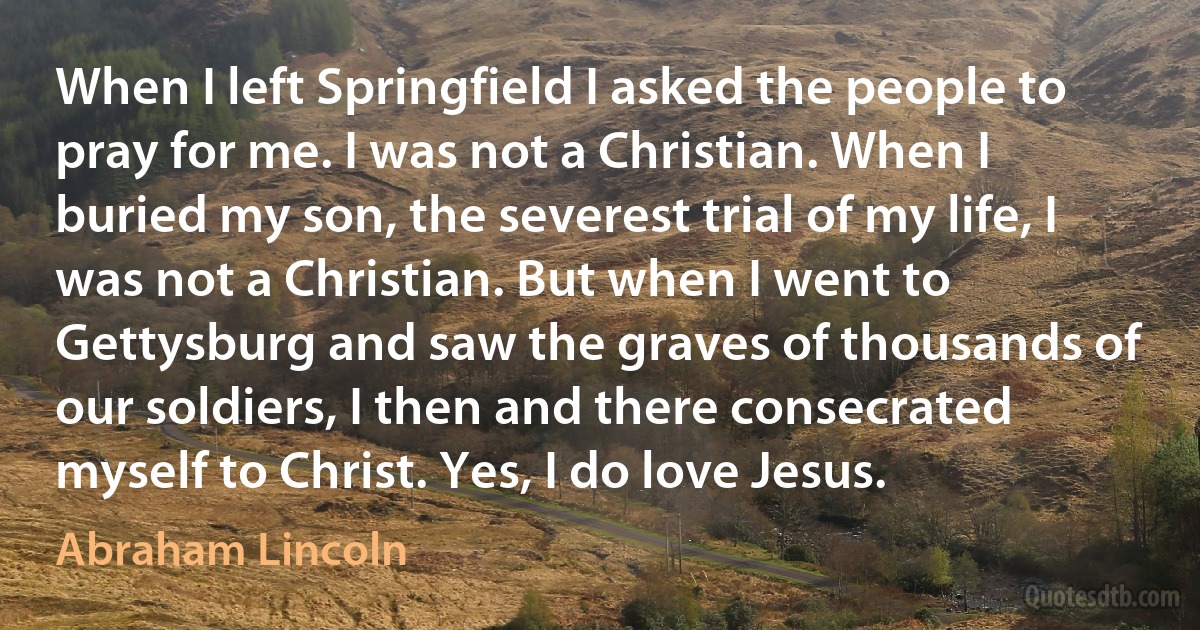 When I left Springfield I asked the people to pray for me. I was not a Christian. When I buried my son, the severest trial of my life, I was not a Christian. But when I went to Gettysburg and saw the graves of thousands of our soldiers, I then and there consecrated myself to Christ. Yes, I do love Jesus. (Abraham Lincoln)