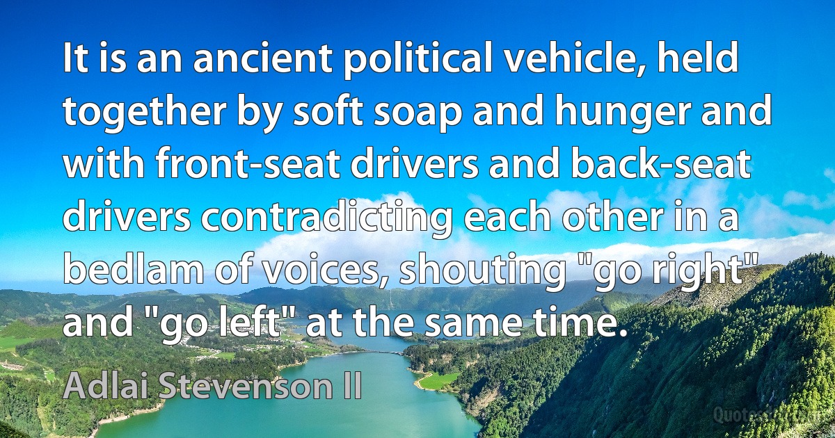 It is an ancient political vehicle, held together by soft soap and hunger and with front-seat drivers and back-seat drivers contradicting each other in a bedlam of voices, shouting "go right" and "go left" at the same time. (Adlai Stevenson II)