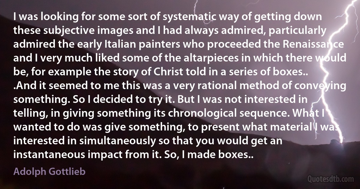 I was looking for some sort of systematic way of getting down these subjective images and I had always admired, particularly admired the early Italian painters who proceeded the Renaissance and I very much liked some of the altarpieces in which there would be, for example the story of Christ told in a series of boxes.. .And it seemed to me this was a very rational method of conveying something. So I decided to try it. But I was not interested in telling, in giving something its chronological sequence. What I wanted to do was give something, to present what material I was interested in simultaneously so that you would get an instantaneous impact from it. So, I made boxes.. (Adolph Gottlieb)