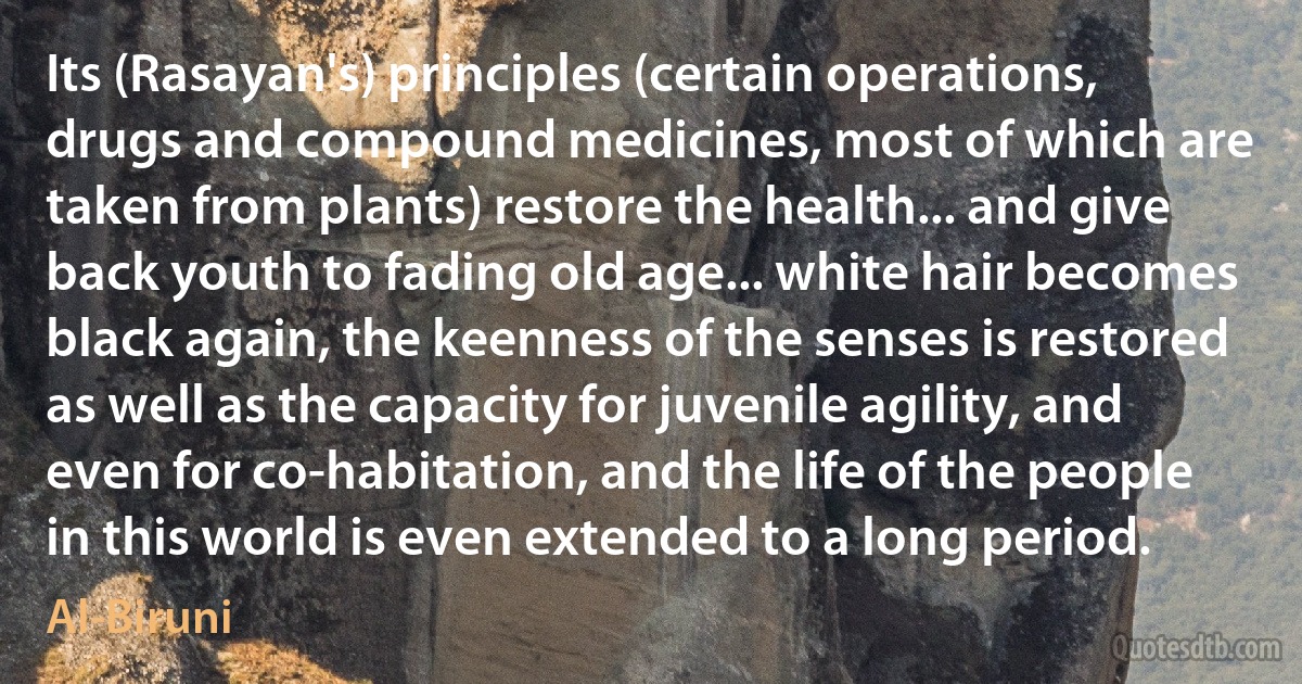 Its (Rasayan's) principles (certain operations, drugs and compound medicines, most of which are taken from plants) restore the health... and give back youth to fading old age... white hair becomes black again, the keenness of the senses is restored as well as the capacity for juvenile agility, and even for co-habitation, and the life of the people in this world is even extended to a long period. (Al-Biruni)