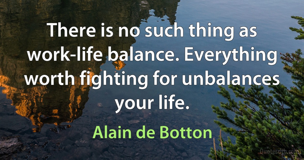 There is no such thing as work-life balance. Everything worth fighting for unbalances your life. (Alain de Botton)