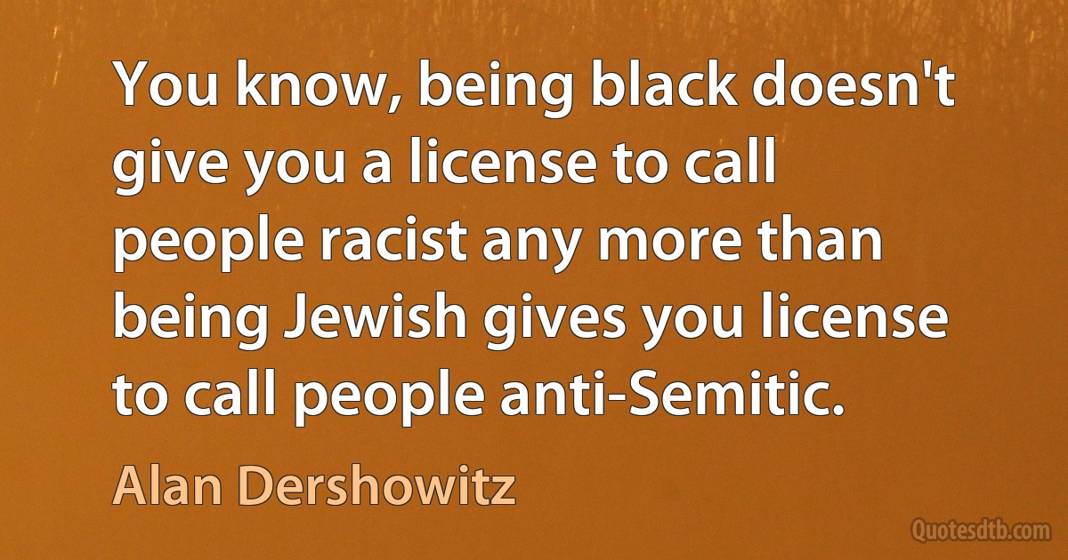 You know, being black doesn't give you a license to call people racist any more than being Jewish gives you license to call people anti-Semitic. (Alan Dershowitz)