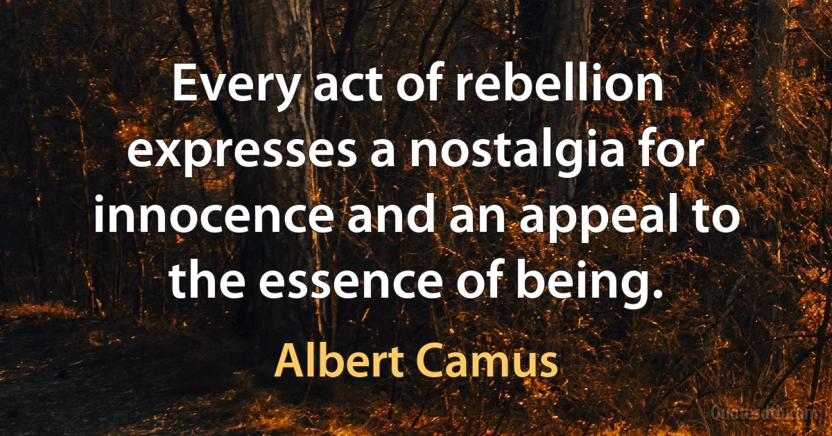 Every act of rebellion expresses a nostalgia for innocence and an appeal to the essence of being. (Albert Camus)