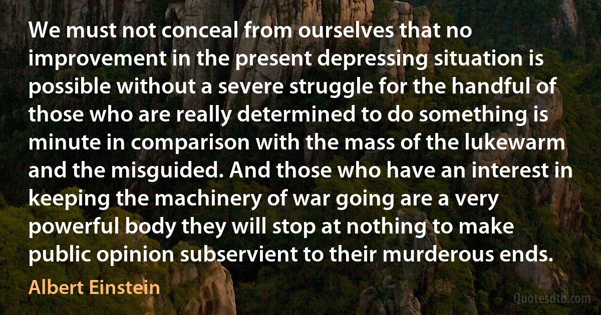 We must not conceal from ourselves that no improvement in the present depressing situation is possible without a severe struggle for the handful of those who are really determined to do something is minute in comparison with the mass of the lukewarm and the misguided. And those who have an interest in keeping the machinery of war going are a very powerful body they will stop at nothing to make public opinion subservient to their murderous ends. (Albert Einstein)