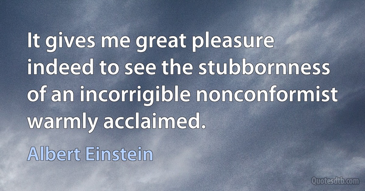 It gives me great pleasure indeed to see the stubbornness of an incorrigible nonconformist warmly acclaimed. (Albert Einstein)