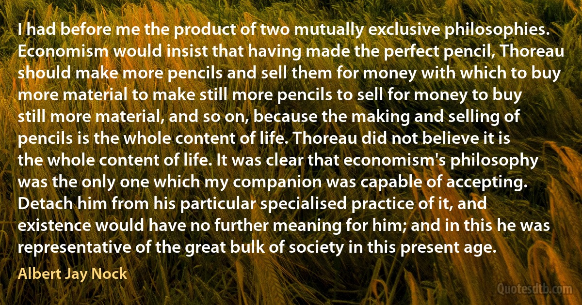 I had before me the product of two mutually exclusive philosophies. Economism would insist that having made the perfect pencil, Thoreau should make more pencils and sell them for money with which to buy more material to make still more pencils to sell for money to buy still more material, and so on, because the making and selling of pencils is the whole content of life. Thoreau did not believe it is the whole content of life. It was clear that economism's philosophy was the only one which my companion was capable of accepting. Detach him from his particular specialised practice of it, and existence would have no further meaning for him; and in this he was representative of the great bulk of society in this present age. (Albert Jay Nock)