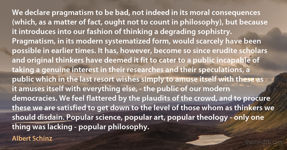 We declare pragmatism to be bad, not indeed in its moral consequences (which, as a matter of fact, ought not to count in philosophy), but because it introduces into our fashion of thinking a degrading sophistry. Pragmatism, in its modern systematized form, would scarcely have been possible in earlier times. It has, however, become so since erudite scholars and original thinkers have deemed it fit to cater to a public incapable of taking a genuine interest in their researches and their speculations, a public which in the last resort wishes simply to amuse itself with these as it amuses itself with everything else, - the public of our modern democracies. We feel flattered by the plaudits of the crowd, and to procure these we are satisfied to get down to the level of those whom as thinkers we should disdain. Popular science, popular art, popular theology - only one thing was lacking - popular philosophy. (Albert Schinz)