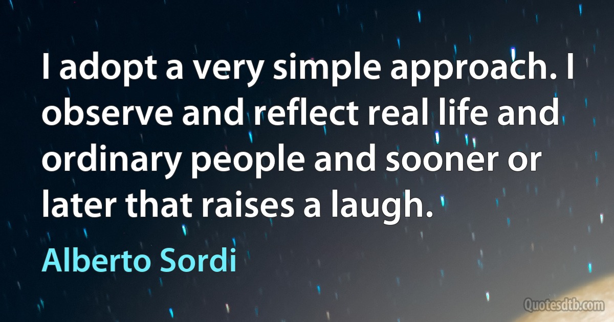 I adopt a very simple approach. I observe and reflect real life and ordinary people and sooner or later that raises a laugh. (Alberto Sordi)