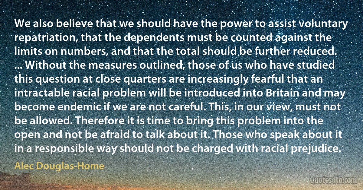 We also believe that we should have the power to assist voluntary repatriation, that the dependents must be counted against the limits on numbers, and that the total should be further reduced. ... Without the measures outlined, those of us who have studied this question at close quarters are increasingly fearful that an intractable racial problem will be introduced into Britain and may become endemic if we are not careful. This, in our view, must not be allowed. Therefore it is time to bring this problem into the open and not be afraid to talk about it. Those who speak about it in a responsible way should not be charged with racial prejudice. (Alec Douglas-Home)