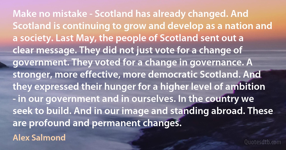 Make no mistake - Scotland has already changed. And Scotland is continuing to grow and develop as a nation and a society. Last May, the people of Scotland sent out a clear message. They did not just vote for a change of government. They voted for a change in governance. A stronger, more effective, more democratic Scotland. And they expressed their hunger for a higher level of ambition - in our government and in ourselves. In the country we seek to build. And in our image and standing abroad. These are profound and permanent changes. (Alex Salmond)