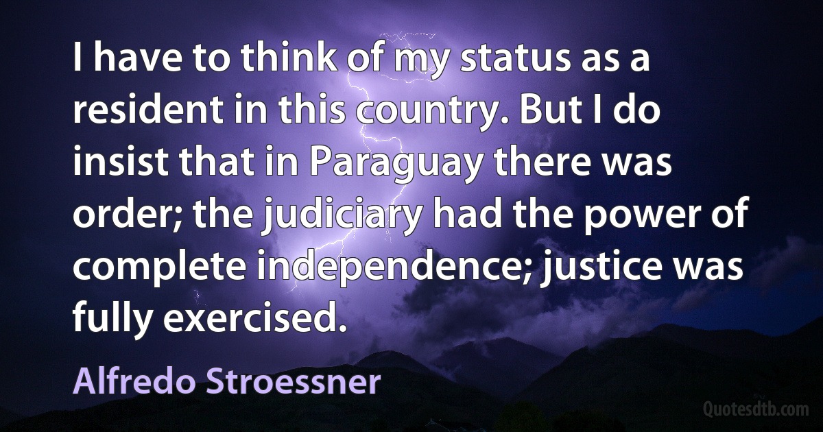 I have to think of my status as a resident in this country. But I do insist that in Paraguay there was order; the judiciary had the power of complete independence; justice was fully exercised. (Alfredo Stroessner)