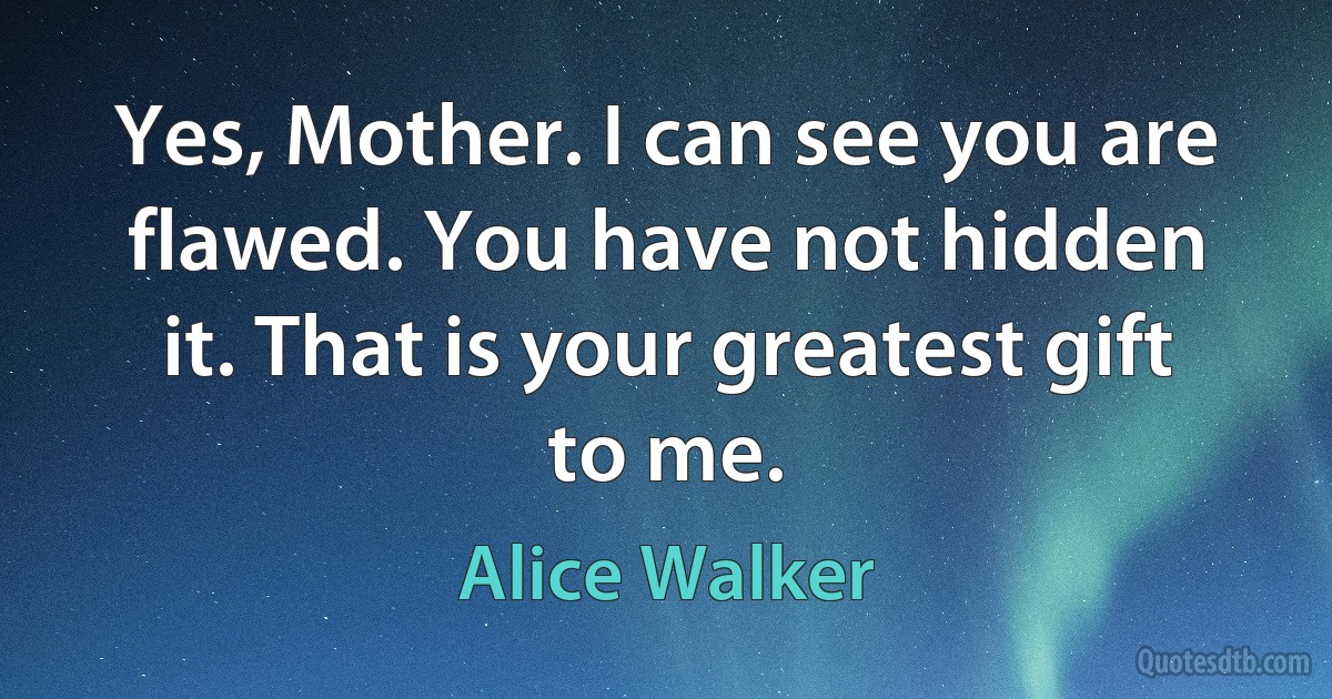 Yes, Mother. I can see you are flawed. You have not hidden it. That is your greatest gift to me. (Alice Walker)