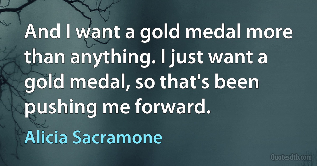 And I want a gold medal more than anything. I just want a gold medal, so that's been pushing me forward. (Alicia Sacramone)