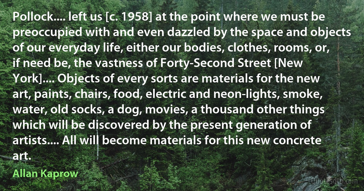 Pollock.... left us [c. 1958] at the point where we must be preoccupied with and even dazzled by the space and objects of our everyday life, either our bodies, clothes, rooms, or, if need be, the vastness of Forty-Second Street [New York].... Objects of every sorts are materials for the new art, paints, chairs, food, electric and neon-lights, smoke, water, old socks, a dog, movies, a thousand other things which will be discovered by the present generation of artists.... All will become materials for this new concrete art. (Allan Kaprow)