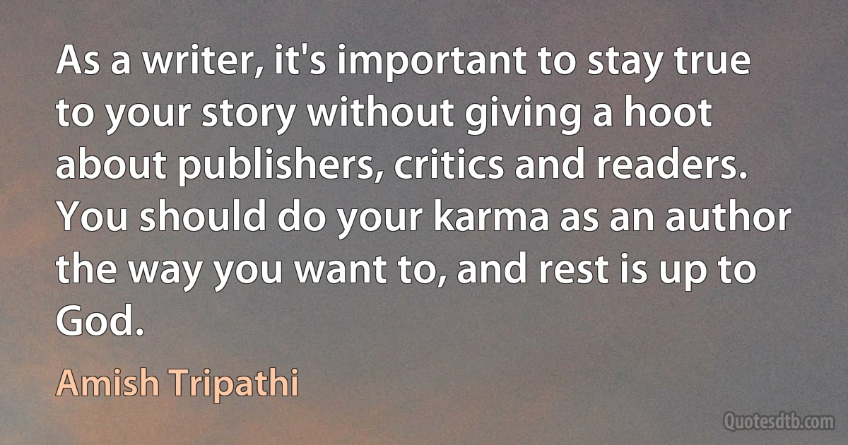 As a writer, it's important to stay true to your story without giving a hoot about publishers, critics and readers. You should do your karma as an author the way you want to, and rest is up to God. (Amish Tripathi)