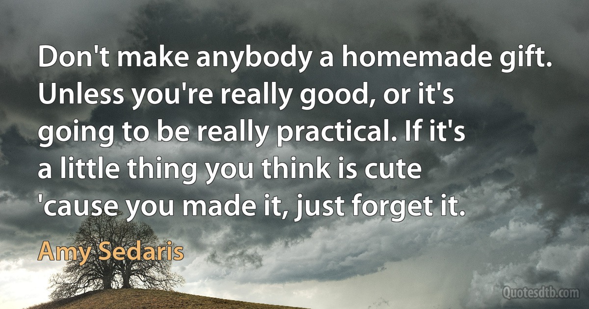 Don't make anybody a homemade gift. Unless you're really good, or it's going to be really practical. If it's a little thing you think is cute 'cause you made it, just forget it. (Amy Sedaris)