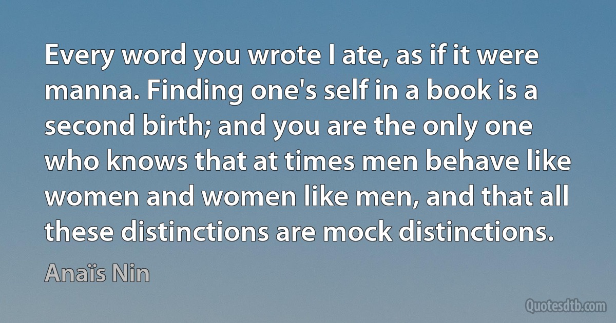 Every word you wrote I ate, as if it were manna. Finding one's self in a book is a second birth; and you are the only one who knows that at times men behave like women and women like men, and that all these distinctions are mock distinctions. (Anaïs Nin)