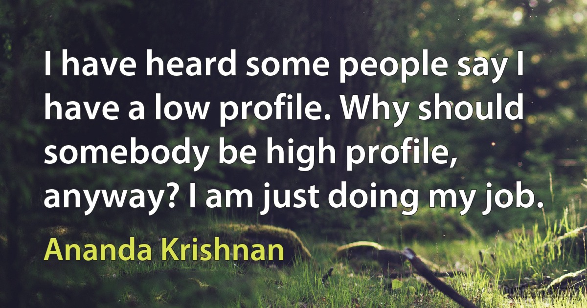 I have heard some people say I have a low profile. Why should somebody be high profile, anyway? I am just doing my job. (Ananda Krishnan)