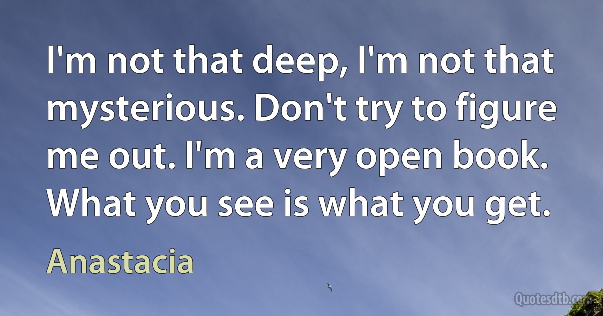 I'm not that deep, I'm not that mysterious. Don't try to figure me out. I'm a very open book. What you see is what you get. (Anastacia)