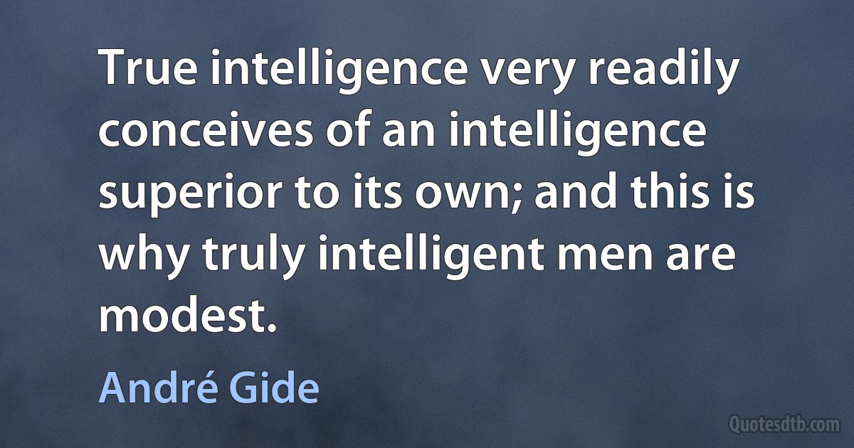 True intelligence very readily conceives of an intelligence superior to its own; and this is why truly intelligent men are modest. (André Gide)